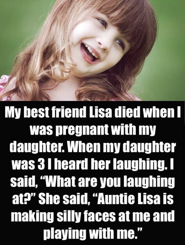 scariest things kids have said - My best friend Lisa died when I was pregnant with my daughter. When my daughter was 3 I heard her laughing. I said, "What are you laughing at? She said, "Auntie Lisa is making silly faces at me and playing with me."