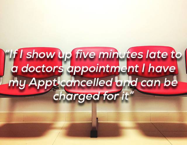 “If I show up five minutes late to a doctors appointment I have my Appt cancelled and can be charged for it, financially not criminally, yet I can be on time and wait 45 minutes to an hour to see the doctor without receiving so much as an apology. I have gone to appointments at the VA, before I could afford insurance, and had them cancelled after waiting 30 minutes because the doctor didn’t show. Fuck the whole of U.S. healthcare.”