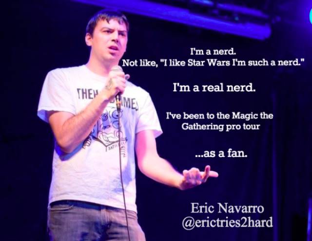 stand up jokes - I'm a nerd. Not , "I Star Wars I'm such a nerd." They I'm a real nerd. Pme I've been to the Magic the Gathering pro tour ...as a fan. Eric Navarro