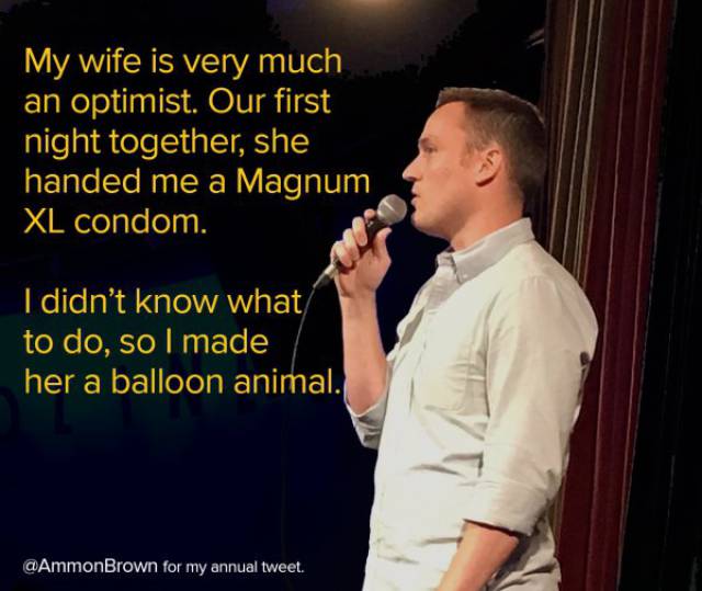 jokes about small penis - My wife is very much an optimist. Our first night together, she handed me a Magnum Xl condom. I didn't know what to do, so I made her a balloon animal. for my annual tweet.