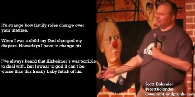 scott bolander email comedian - It's strange how family roles change over your lifetime. When I was a child my Dad changed my diapers. Nowadays I have to change his. I've always heard that Alzheimer's was terrible to deal with, but I swear to god it can't
