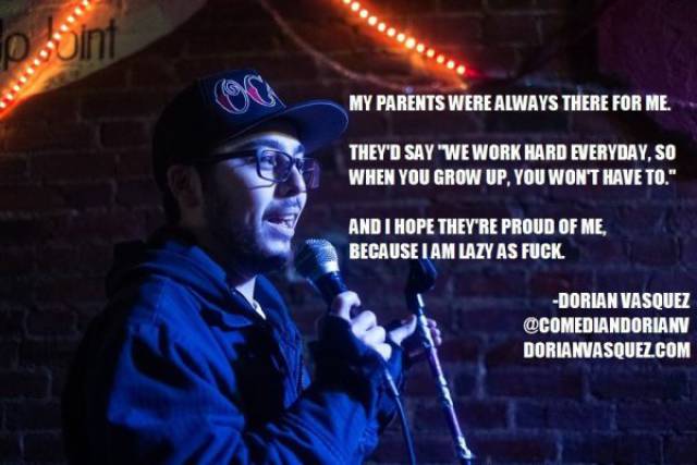 Comedian - My Parents Were Always There For Me, They'D Say "We Work Hard Everyday, So When You Grow Up, You Won'T Have To." And I Hope They'Re Proud Of Me, Because I Am Lazy As Fuck Dorian Vasquez Dorianvasquez.Com