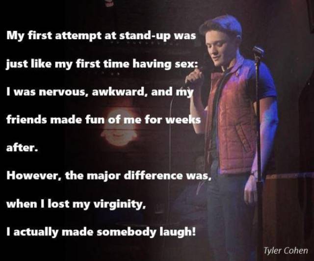 stage - My first attempt at standup was just my first time having sex I was nervous, awkward, and my friends made fun of me for weeks after. However, the major difference was, when I lost my virginity. I actually made somebody laugh! Tyler Cohen