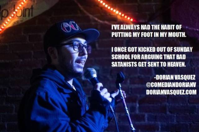 Comedian - I'Ve Always Had The Habit Of Putting My Foot In My Mouth. Tonce Got Kicked Out Of Sunday School For Arguing That Bad Satanists Get Sent To Heaven. Dorian Vasquez Dorianvasquez.Com