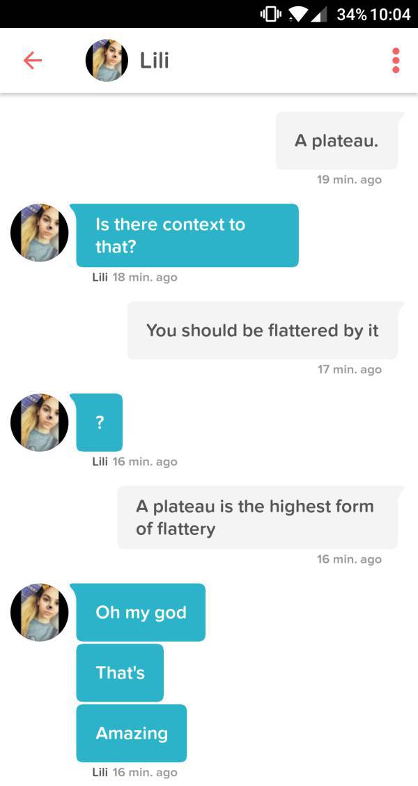 tinder - lily name pun - 0 . 34% Lili A plateau. 19 min. ago Is there context to that? Lili 18 min. ago You should be flattered by it 17 min. ago Lili 16 min. ago A plateau is the highest form of flattery 16 min. ago Oh my god That's Amazing Lili 16 min. 