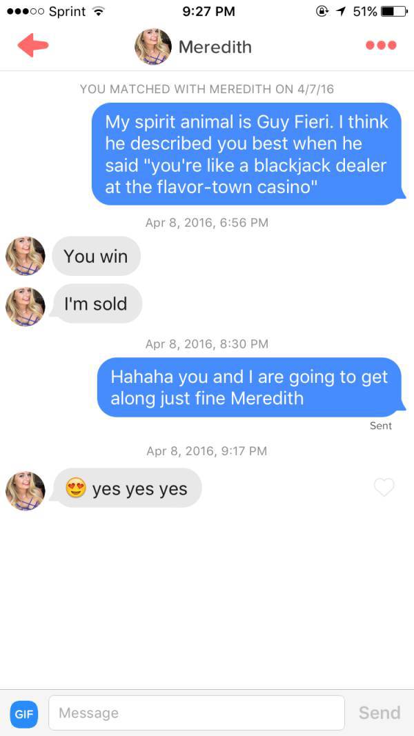 tinder - hot tinder chats - .00 Sprint @ 1 51%D Meredith You Matched With Meredith On 4716 My spirit animal is Guy Fieri. I think he described you best when he said "you're a blackjack dealer at the flavortown casino" , You win I'm sold , Hahaha you and I