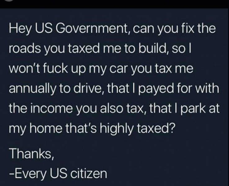 hey us government can you fix the roads - Hey Us Government, can you fix the roads you taxed me to build, so won't fuck up my car you tax me annually to drive, that I payed for with the income you also tax, that I park at my home that's highly taxed? Than