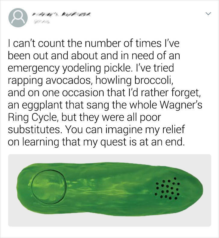 shoe - I can't count the number of times I've been out and about and in need of an emergency yodeling pickle. I've tried rapping avocados, howling broccoli, and on one occasion that I'd rather forget, an eggplant that sang the whole Wagner's Ring Cycle, b