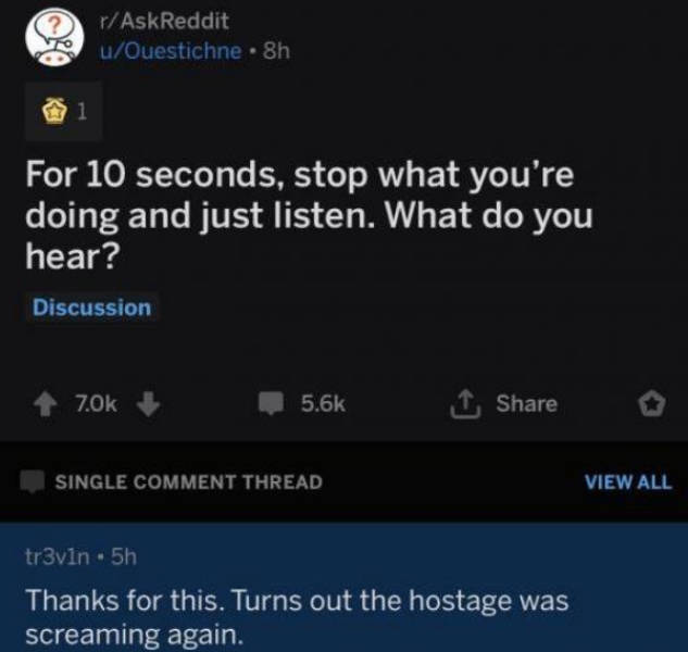 screenshot - rAskReddit uOuestichne 8h i For 10 seconds, stop what you're doing and just listen. What do you hear? Discussion 70k 1 Single Comment Thread View All tr3vin 5h Thanks for this. Turns out the hostage was screaming again.