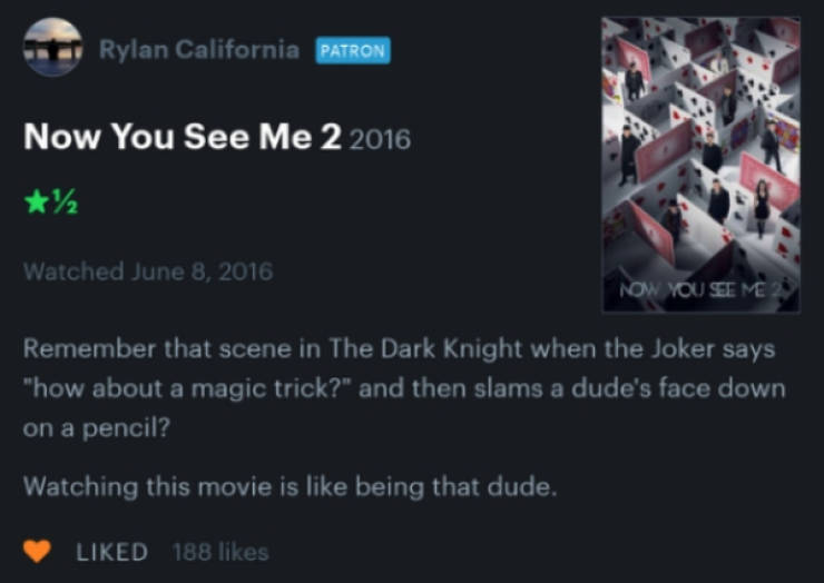 software - Rylan California Patron Now You See Me 2 2016 Watched Now You Seeme Remember that scene in The Dark Knight when the Joker says "how about a magic trick?" and then slams a dude's face down on a pencil? Watching this movie is being that dude. d 1