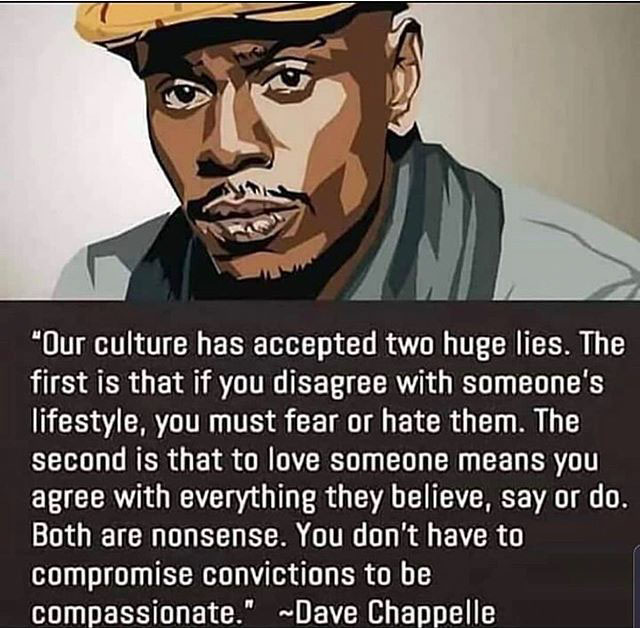 dave chappelle - "Our culture has accepted two huge lies. The first is that if you disagree with someone's lifestyle, you must fear or hate them. The second is that to love someone means you agree with everything they believe, say or do. Both are nonsense