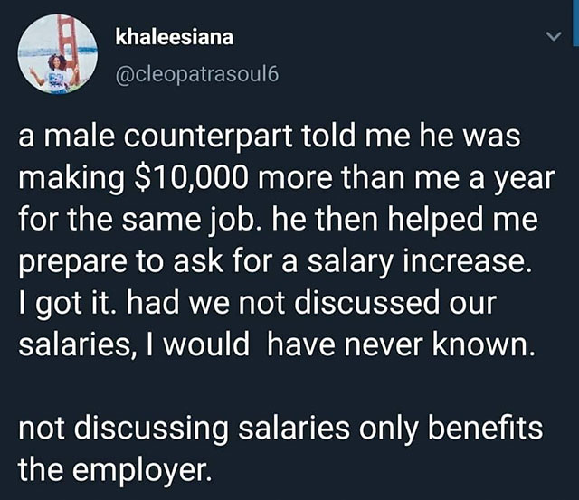 Mina - khaleesiana a male counterpart told me he was making $10,000 more than me a year for the same job. he then helped me prepare to ask for a salary increase. I got it. had we not discussed our salaries, I would have never known. not discussing salarie