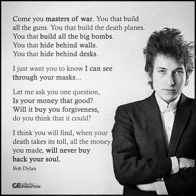bob dylan politics quotes - Come you masters of war. You that build all the guns. You that build the death planes. You that build all the big bombs. You that hide behind walls. You that hide behind desks. I just want you to know I can see through your mas