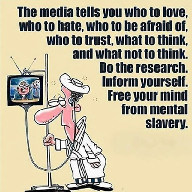 media tells us what to think - The media tells you who to love, who to hate, who to be afraid of, who to trust, what to think, and what not to think. Do the research. Inform yourself. Free your mind from mental slavery.