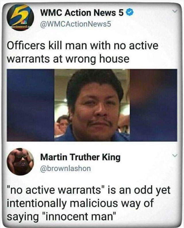 officers kill man with no active warrants - Wmc Action News 5 News5 Officers kill man with no active warrants at wrong house Martin Truther King "no active warrants" is an odd yet intentionally malicious way of saying "innocent man"