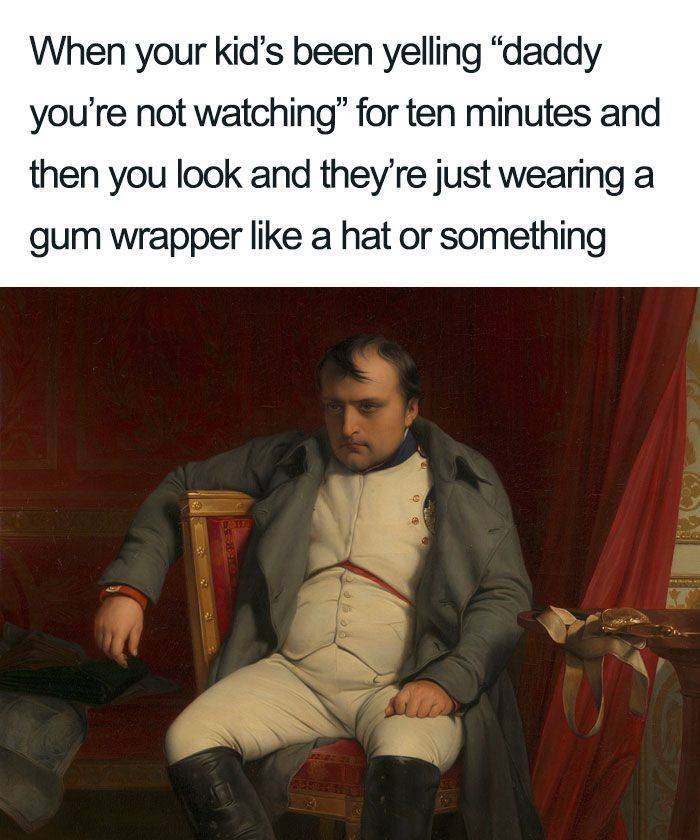 napoleon bonaparte - When your kid's been yelling "daddy you're not watching" for ten minutes and then you look and they're just wearing a gum wrapper a hat or something