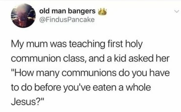 pics for dirty mind - odds of two serial killers meeting - old man bangers My mum was teaching first holy communion class, and a kid asked her "How many communions do you have to do before you've eaten a whole Jesus?"