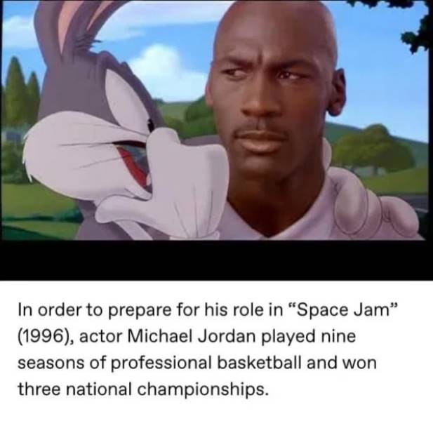 Space Jam - In order to prepare for his role in Space Jam" 1996, actor Michael Jordan played nine seasons of professional basketball and won three national championships.