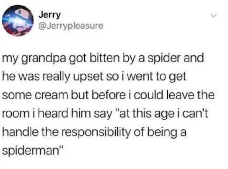 Jerry my grandpa got bitten by a spider and he was really upset so i went to get some cream but before i could leave the room i heard him say "at this age i can't handle the responsibility of being a spiderman"