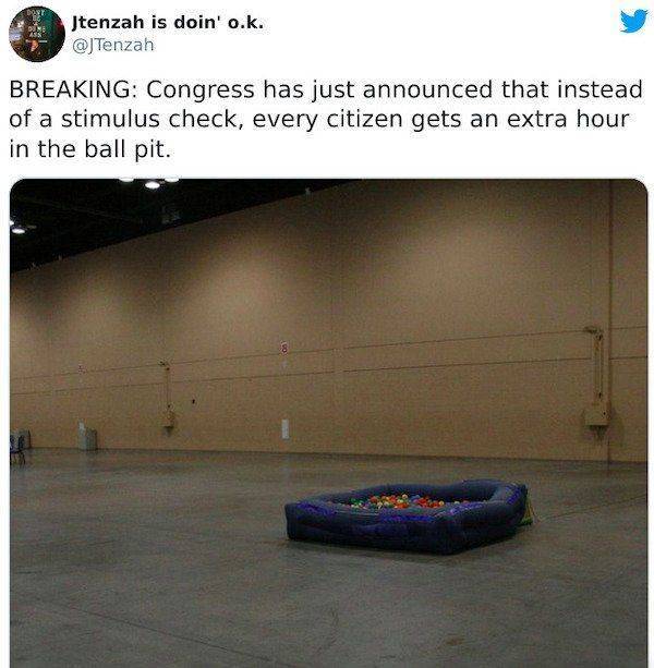 light - Jtenzah is doin' o.k. Breaking Congress has just announced that instead of a stimulus check, every citizen gets an extra hour in the ball pit. 8