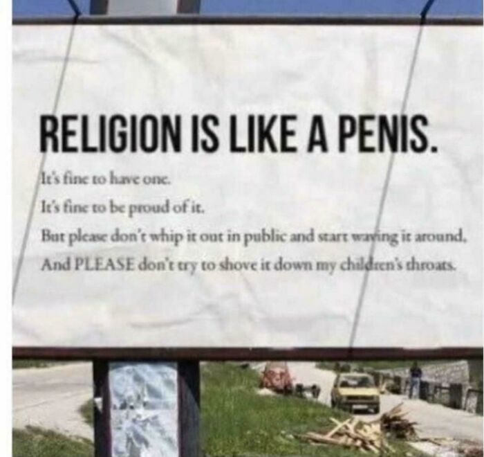 religion memes - Religion Is A Penis. It's fine to have one It's fine to be proud of it. But please don't whip it out in public and start waving it around. And Please don't try to shove it down my children's throats.