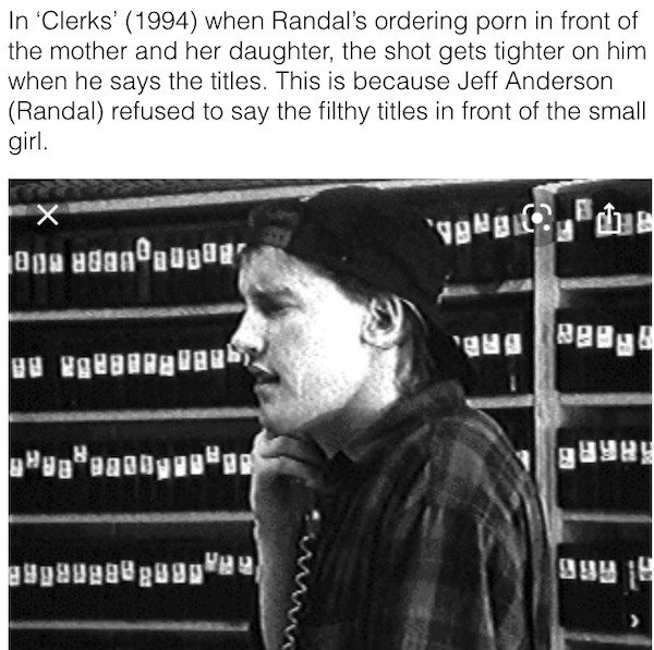monochrome photography - In 'Clerks' 1994 when Randal's ordering porn in front of the mother and her daughter, the shot gets tighter on him when he says the titles. This is because Jeff Anderson Randal refused to say the filthy titles in front of the smal