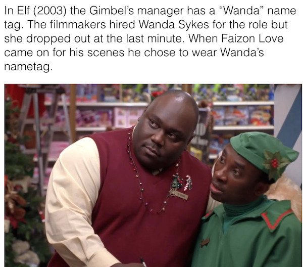 elf wanda name tag - In Elf 2003 the Gimbel's manager has a "Wanda" name tag. The filmmakers hired Wanda Sykes for the role but she dropped out at the last minute. When Faizon Love came on for his scenes he chose to wear Wanda's nametag.