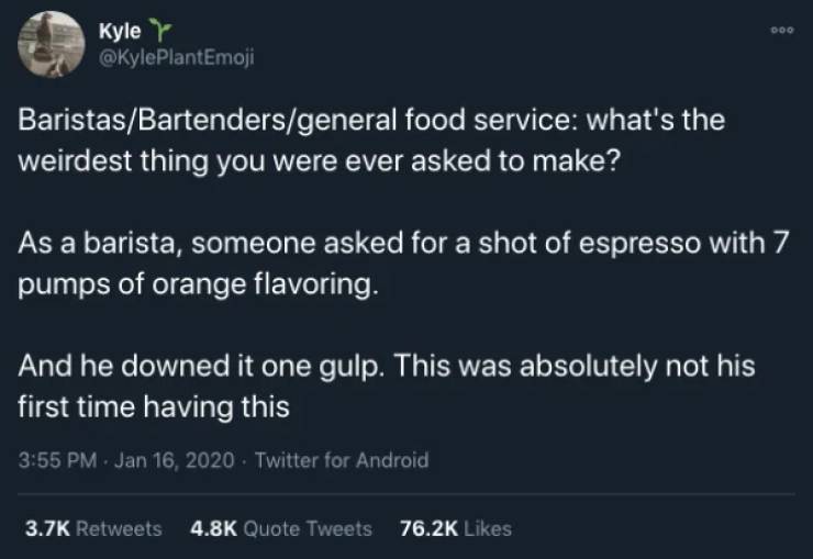 atmosphere - Doo Kyle BaristasBartendersgeneral food service what's the weirdest thing you were ever asked to make? As a barista, someone asked for a shot of espresso with 7 pumps of orange flavoring. And he downed it one gulp. This was absolutely not his