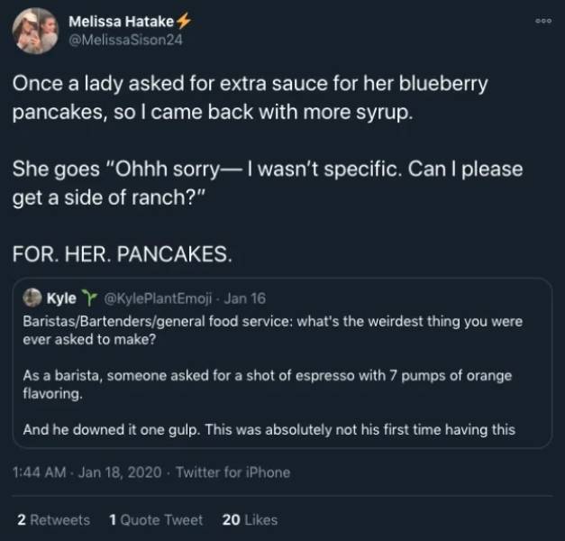 screenshot - Melissa Hatake Once a lady asked for extra sauce for her blueberry pancakes, so I came back with more syrup. She goes "Ohhh sorry I wasn't specific. Can I please get a side of ranch?" For. Her. Pancakes. Kyle Jan 16 BaristasBartendersgeneral 