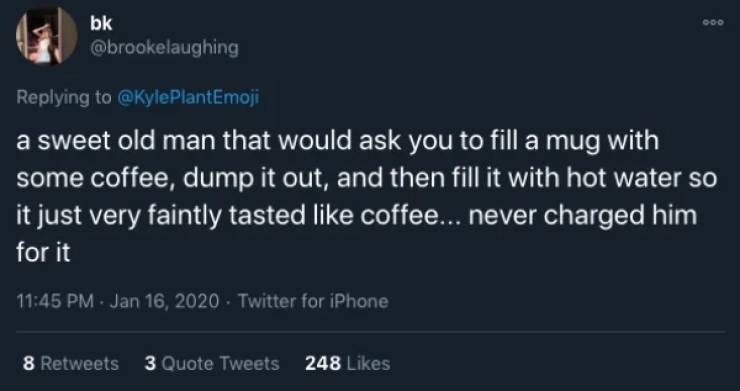 Ooo bk a sweet old man that would ask you to fill a mug with some coffee, dump it out, and then fill it with hot water so it just very faintly tasted coffee... never charged him for it . Twitter for iPhone 8 3 Quote Tweets 248