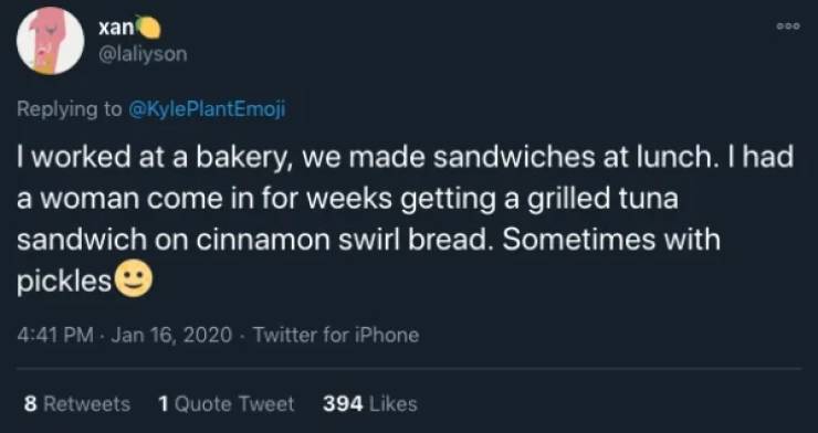 atmosphere - xan I worked at a bakery, we made sandwiches at lunch. I had a woman come in for weeks getting a grilled tuna sandwich on cinnamon swirl bread. Sometimes with pickles Twitter for iPhone 8 1 Quote Tweet 394