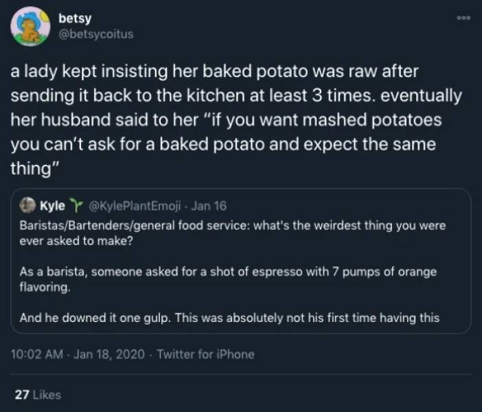 screenshot - 000 betsy a lady kept insisting her baked potato was raw after sending it back to the kitchen at least 3 times. eventually her husband said to her "if you want mashed potatoes you can't ask for a baked potato and expect the same thing" Kyle Y