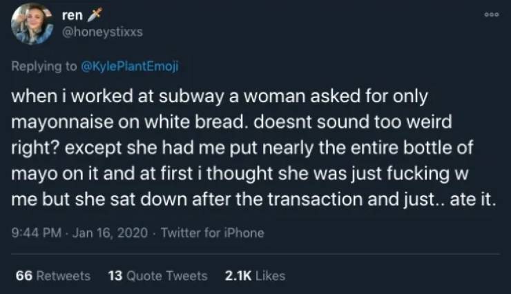 being called a pussy isn t even - Doo ren X PlantEmoji when i worked at subway a woman asked for only mayonnaise on white bread. doesnt sound too weird right? except she had me put nearly the entire bottle of mayo on it and at first i thought she was just