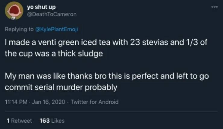 yo shut up I made a venti green iced tea with 23 stevias and 13 of the cup was a thick sludge My man was thanks bro this is perfect and left to go commit serial murder probably Twitter for Android 1 Retweet 163