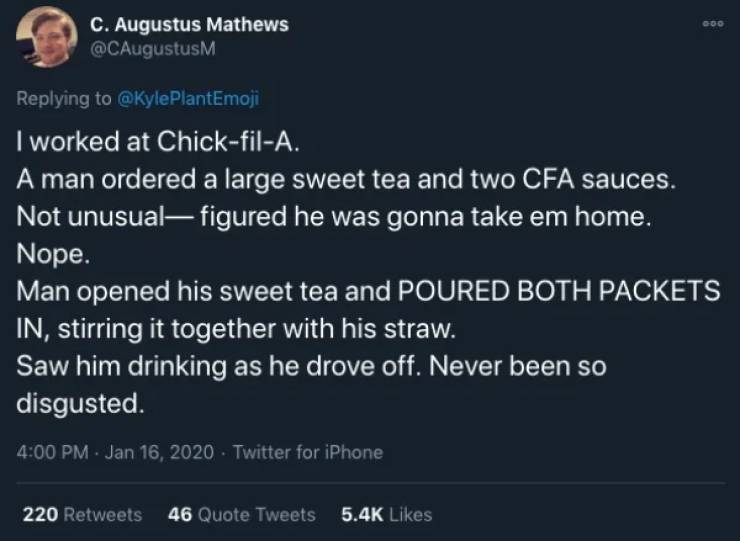 screenshot - C. Augustus Mathews I worked at ChickfilA. A man ordered a large sweet tea and two Cfa sauces. Not unusual figured he was gonna take em home. Nope. Man opened his sweet tea and Poured Both Packets In, stirring it together with his straw. Saw 