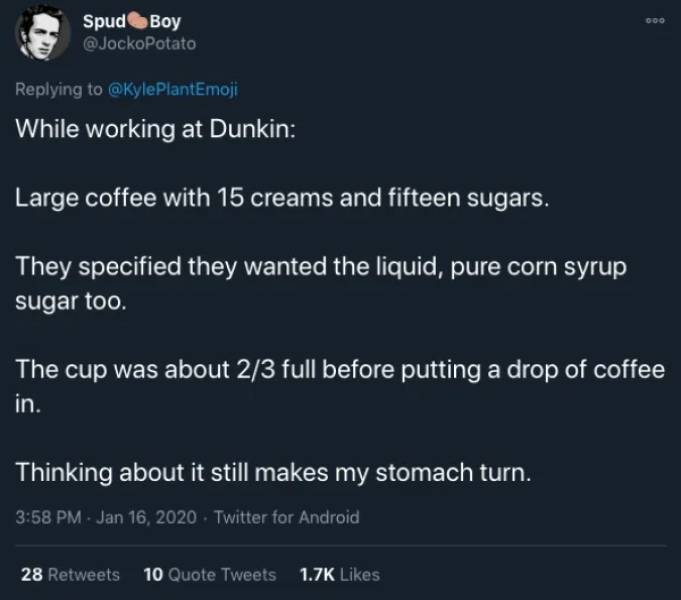 atmosphere - Goo SpudBoy While working at Dunkin Large coffee with 15 creams and fifteen sugars. They specified they wanted the liquid, pure corn syrup sugar too. The cup was about 23 full before putting a drop of coffee in. Thinking about it still makes 