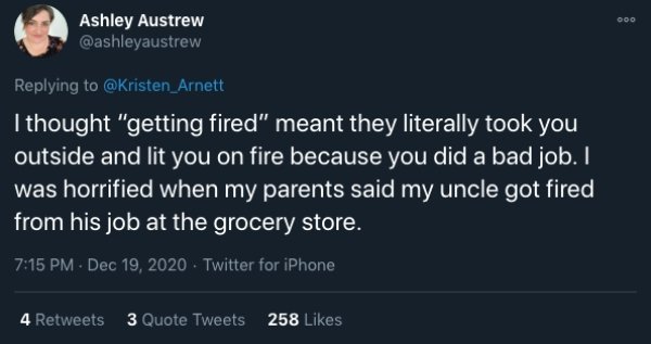 funny childhood thoughts - I thought getting fired meant they literally took you outside and lit you on fire because you did a bad job. I was  horrified when my parents said my uncle got fired from his job at the grocery store
