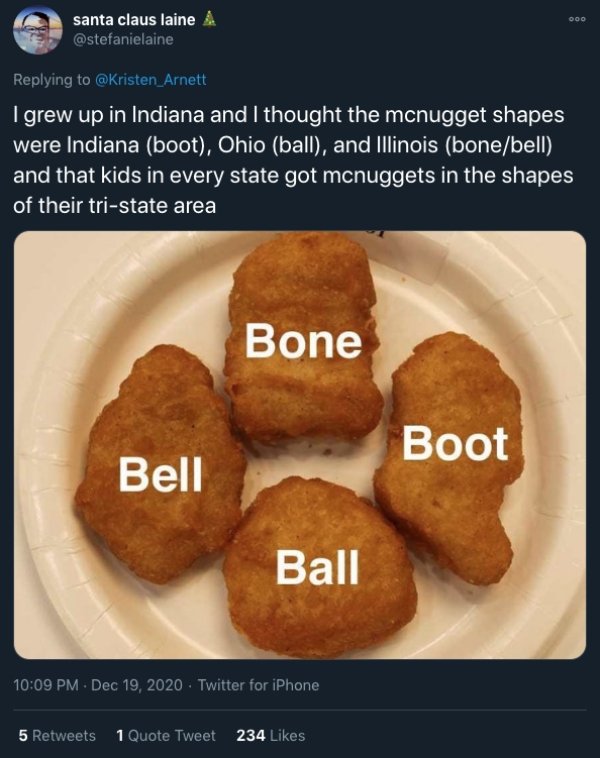 funny childhood thoughts - I grew up in Indiana and I thought the mcnugget shapes were Indiana boot, Ohio ball, and Illinois bonebell and that kids in every state got mcnuggets in the shapes of their tristate area