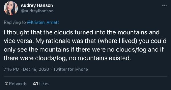 funny childhood thoughts - I thought that the clouds turned into the mountains and vice versa. My rationale was that where I lived you could only see the mountains if there were no cloudsfog and if there were cloudsfog, no mountains existed