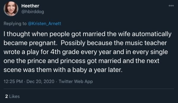 funny childhood thoughts - I thought when people got married the wife automatically became pregnant. Possibly because the music teacher wrote a play for 4th grade every year and in every single one the prince and princess got married and the next scene