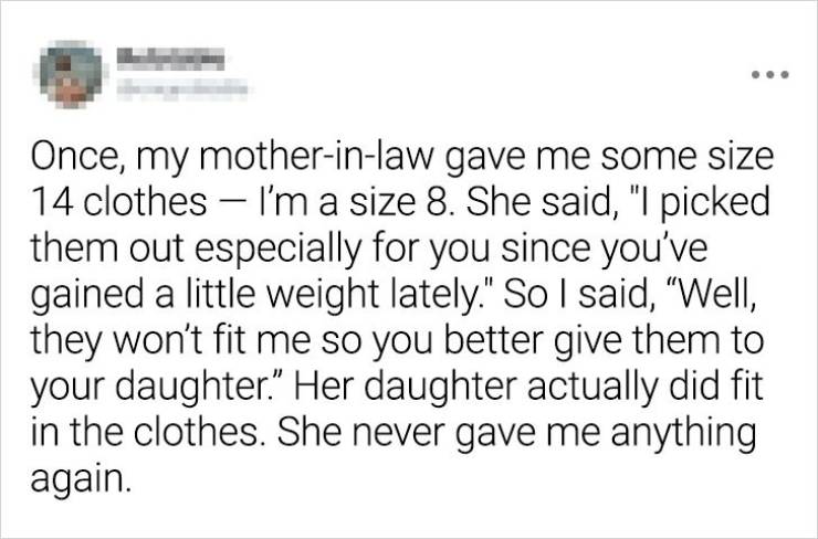 hilarious stories - Once, my motherinlaw gave me some size 14 clothes I'm a size 8. She said, "I picked them out especially for you since you've gained a little weight lately." So I said, "Well, they won't fit me so you better give them to your daughter."