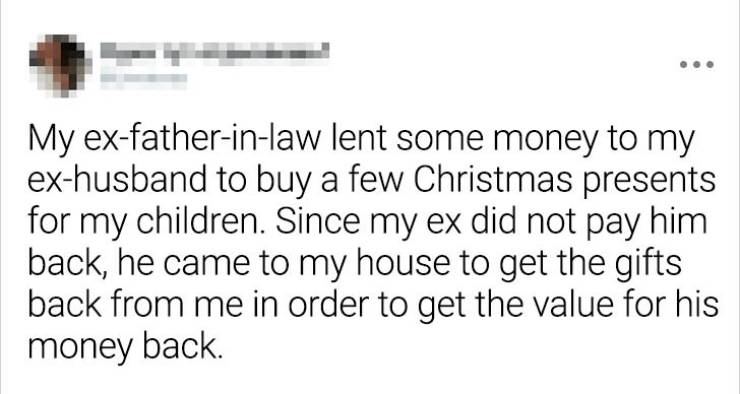 My exfatherinlaw lent some money to my exhusband to buy a few Christmas presents for my children. Since my ex did not pay him back, he came to my house to get the gifts back from me in order to get the value for his money back.