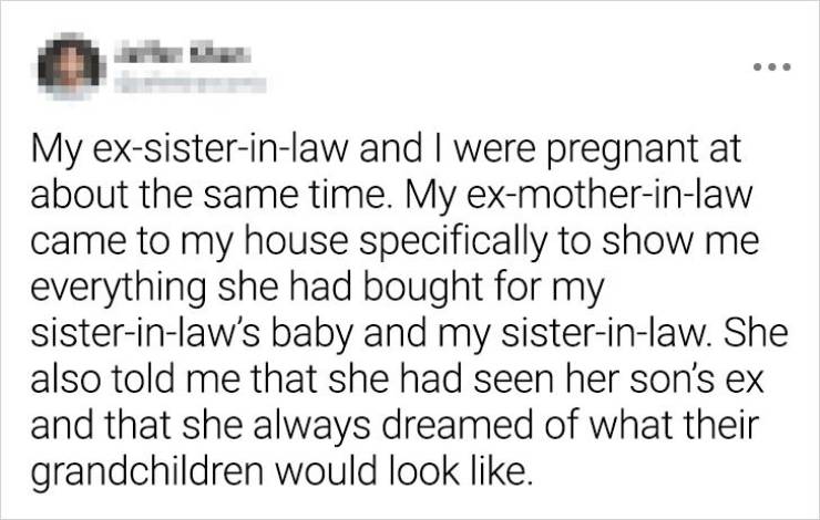 paper - My exsisterinlaw and I were pregnant at about the same time. My exmotherinlaw came to my house specifically to show me everything she had bought for my sisterinlaw's baby and my sisterinlaw. She also told me that she had seen her son's ex and that