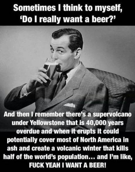 funny memes - Sometimes I think to myself, 'Do I really want a beer?' And then I remember there's a supervolcano under Yellowstone that is 40,000 years overdue and when it erupts it could potentially cover most of North America in ash and create a v