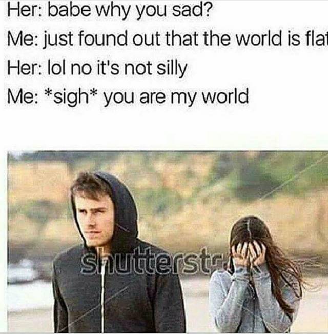 funny memes - Her babe why you sad? Me just found out that the world is flat Her lol no it's not silly Me sigh you are my world