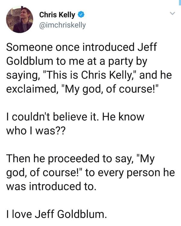 point - Chris Kelly Someone once introduced Jeff Goldblum to me at a party by saying, "This is Chris Kelly," and he exclaimed, "My god, of course!" I couldn't believe it. He know who I was?? Then he proceeded to say, "My god, of course!" to every person h