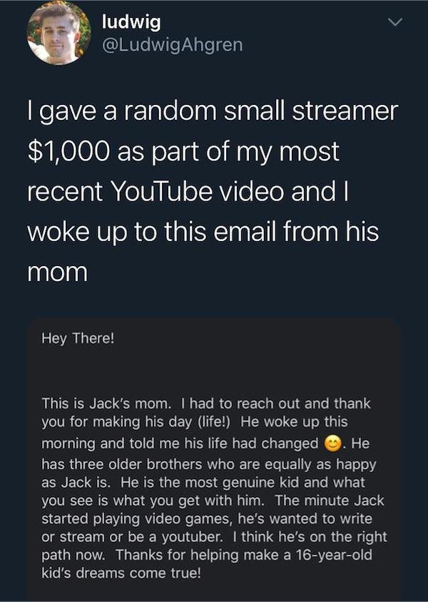 atmosphere - ludwig I gave a random small streamer $1,000 as part of my most recent YouTube video and I woke up to this email from his mom Hey There! This is Jack's mom. I had to reach out and thank you for making his day life! He woke up this morning and