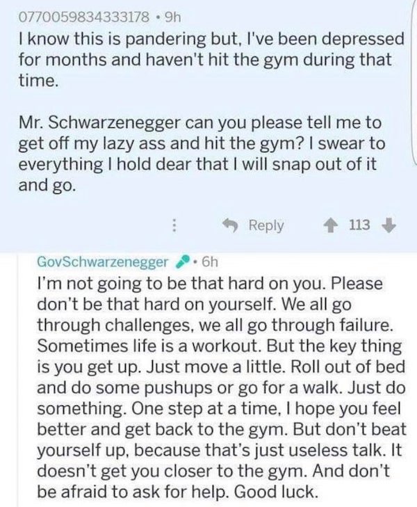 Arnold Schwarzenegger - 0770059834333178 9h I know this is pandering but, I've been depressed for months and haven't hit the gym during that time. Mr. Schwarzenegger can you please tell me to get off my lazy ass and hit the gym? I swear to everything I ho