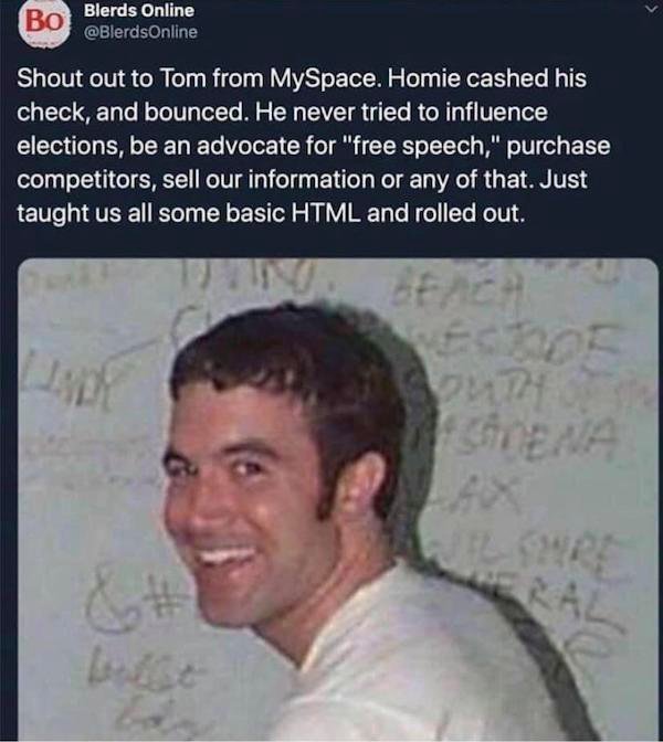 tom from myspace meme - Blerds Online Shout out to Tom from MySpace. Homie cashed his check, and bounced. He never tried to influence elections, be an advocate for "free speech," purchase competitors, sell our information or any of that. Just taught us al