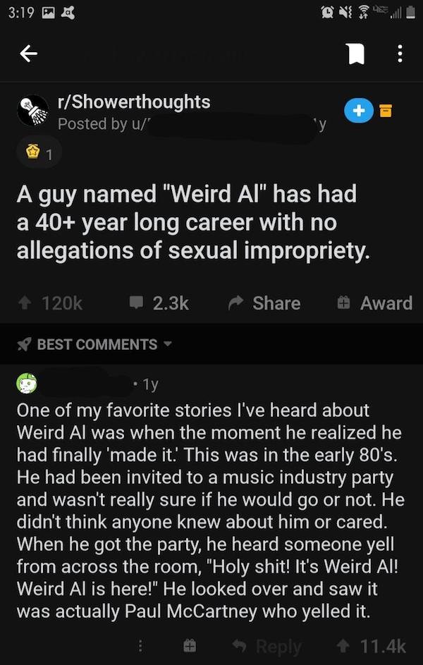 wholesome story - rShowerthoughts Posted by u In 1 A guy named "Weird Al" has had a 40 year long career with no allegations of sexual impropriety. Award Best 1y One of my favorite stories I've heard about Weird Al was when the moment he realized he had fi